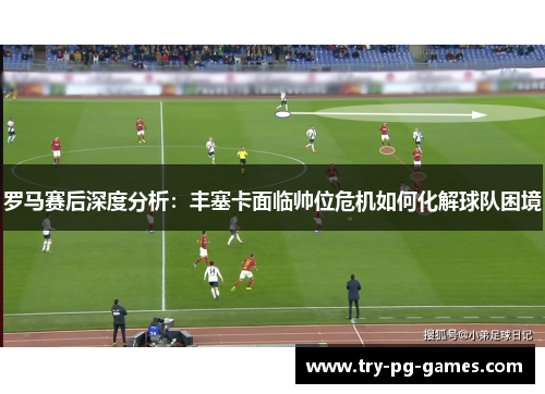 罗马赛后深度分析:丰塞卡面临帅位危机如何化解球队困境 罗马赛后深度分析:丰塞卡面临帅位危机如何化解球队困境