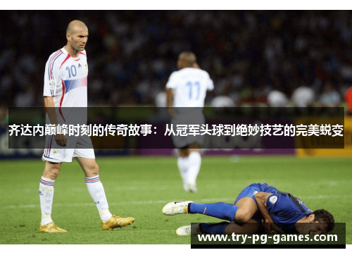 齐达内巅峰时刻的传奇故事：从冠军头球到绝妙技艺的完美蜕变