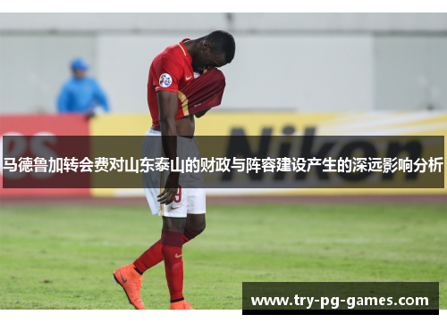 马德鲁加转会费对山东泰山的财政与阵容建设产生的深远影响分析